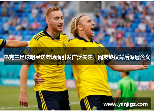 乌克兰足球明星送葬场面引发广泛关注，网友热议背后深层含义