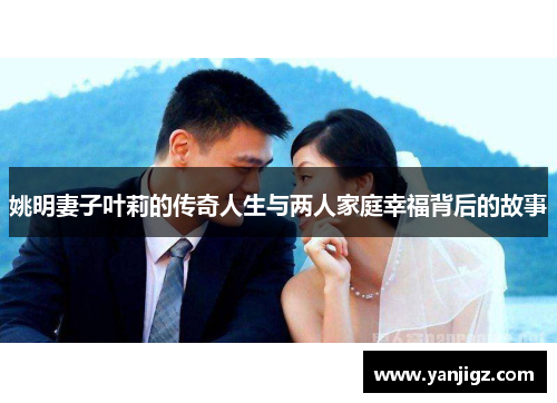 姚明妻子叶莉的传奇人生与两人家庭幸福背后的故事