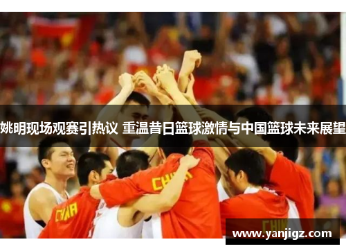 姚明现场观赛引热议 重温昔日篮球激情与中国篮球未来展望