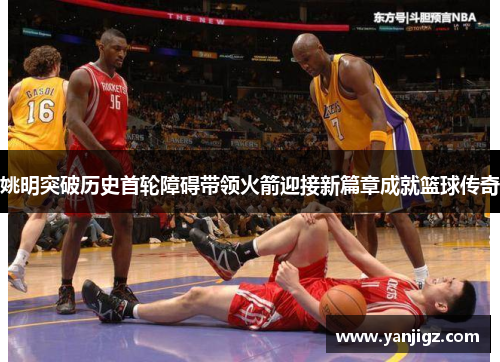 姚明突破历史首轮障碍带领火箭迎接新篇章成就篮球传奇