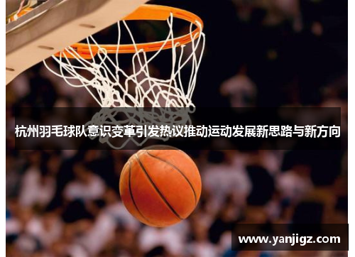 杭州羽毛球队意识变革引发热议推动运动发展新思路与新方向