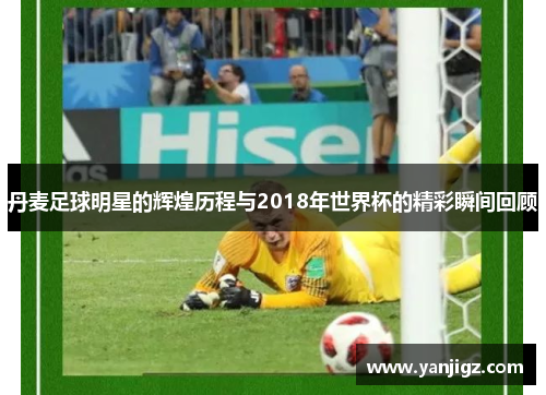 丹麦足球明星的辉煌历程与2018年世界杯的精彩瞬间回顾