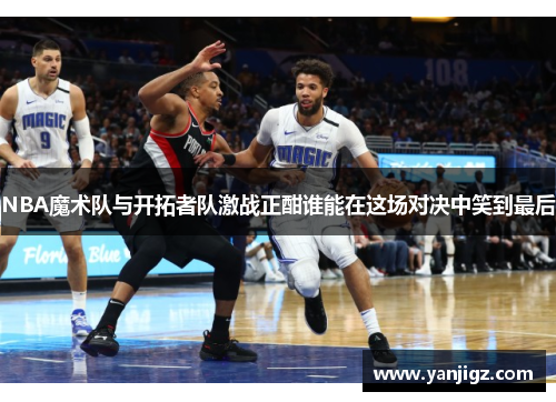 NBA魔术队与开拓者队激战正酣谁能在这场对决中笑到最后